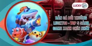 Bắn Cá Đổi Thưởng LUCKY88 - Top 5 Sảnh Game Xanh Chín Nhất